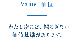 Value -価値- わたし達には、揺るぎない価値基準があります。
